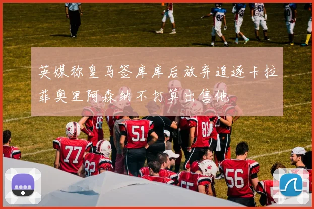 英媒称皇马签库库后放弃追逐卡拉菲奥里阿森纳不打算出售他
