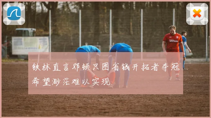 铁林直言邓顿只图省钱开拓者夺冠希望渺茫难以实现
