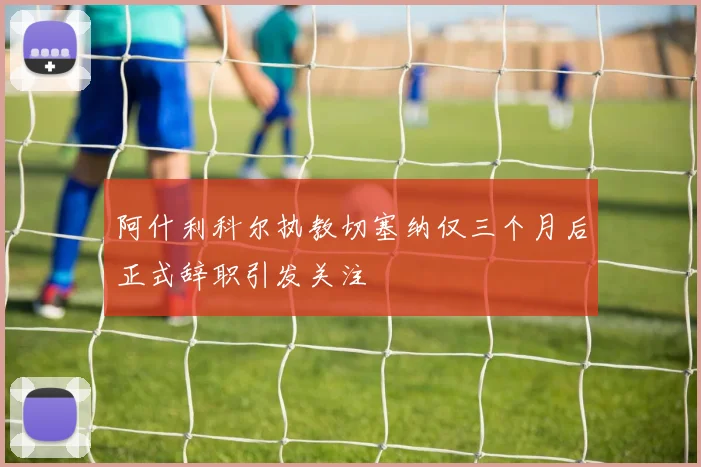 阿什利科尔执教切塞纳仅三个月后正式辞职引发关注