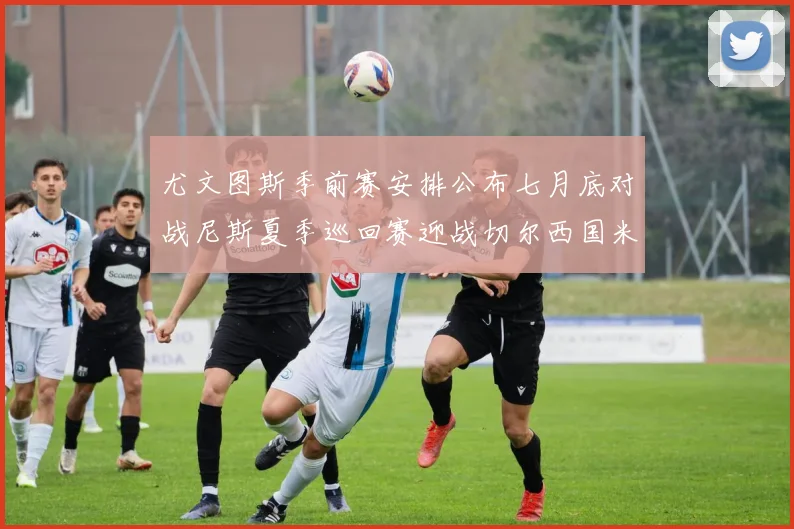 尤文图斯季前赛安排公布七月底对战尼斯夏季巡回赛迎战切尔西国米巴勒莫