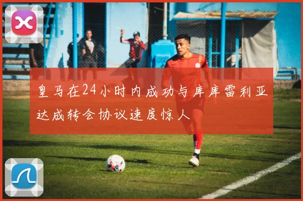 皇马在24小时内成功与库库雷利亚达成转会协议速度惊人