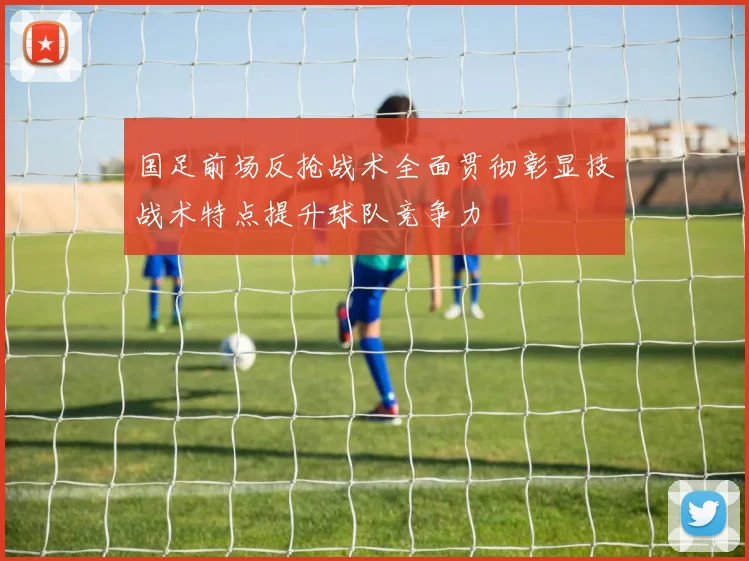 国足前场反抢战术全面贯彻彰显技战术特点提升球队竞争力
