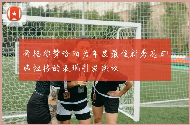蒂格称赞哈珀为年度最佳新秀忘却弗拉格的表现引发热议