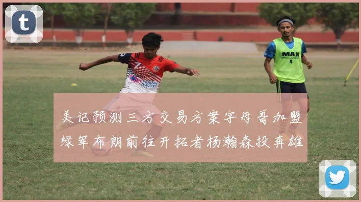 美记预测三方交易方案字母哥加盟绿军布朗前往开拓者杨瀚森投奔雄鹿