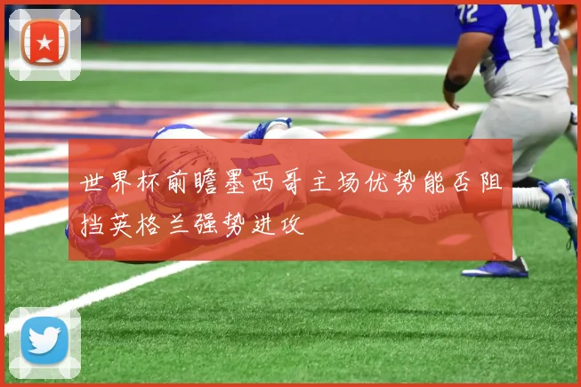世界杯前瞻墨西哥主场优势能否阻挡英格兰强势进攻