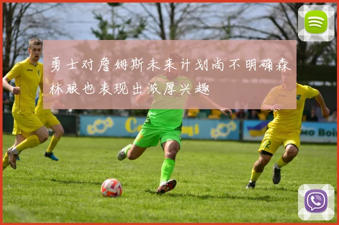勇士对詹姆斯未来计划尚不明确森林狼也表现出浓厚兴趣