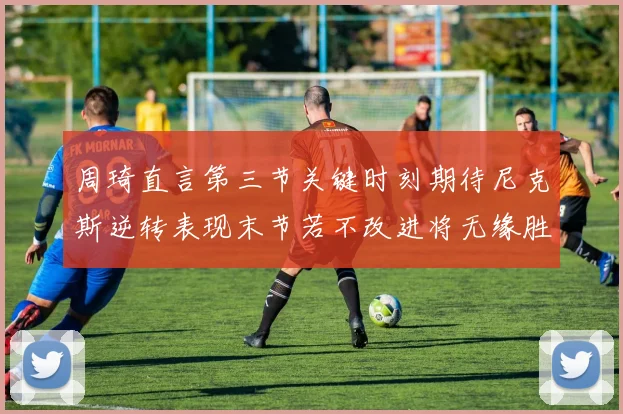 周琦直言第三节关键时刻期待尼克斯逆转表现末节若不改进将无缘胜利